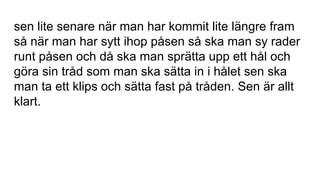 sen lite senare när man har kommit lite längre fram
så när man har sytt ihop påsen så ska man sy rader
runt påsen och då ska man sprätta upp ett hål och
göra sin tråd som man ska sätta in i hålet sen ska
man ta ett klips och sätta fast på tråden. Sen är allt
klart.
 
