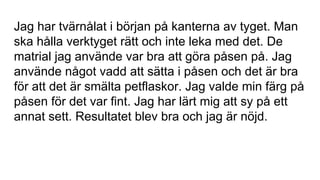 Jag har tvärnålat i början på kanterna av tyget. Man
ska hålla verktyget rätt och inte leka med det. De
matrial jag använde var bra att göra påsen på. Jag
använde något vadd att sätta i påsen och det är bra
för att det är smälta petflaskor. Jag valde min färg på
påsen för det var fint. Jag har lärt mig att sy på ett
annat sett. Resultatet blev bra och jag är nöjd.
 