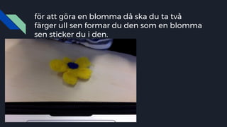 för att göra en blomma då ska du ta två
färger ull sen formar du den som en blomma
sen sticker du i den.
 