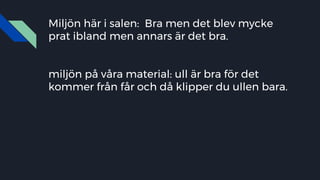 Miljön här i salen: Bra men det blev mycke
prat ibland men annars är det bra.
miljön på våra material: ull är bra för det
kommer från får och då klipper du ullen bara.
 