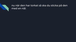 nu när den har torkat så ska du sticka på den
med en nål.
 