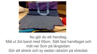 Nu gör du ett handtag.
Mät ut 2st band med 55cm. Sätt fast handtaget och
mät ner 5cm på långsidan.
Gör ett streck och sy sedan raksöm på strecket.
 