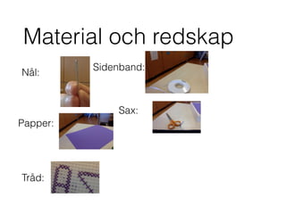 Material och redskap
Nål:
Tråd:
Papper:
Sidenband:
Sax:
 