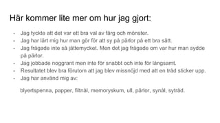 Här kommer lite mer om hur jag gjort:
- Jag tyckte att det var ett bra val av färg och mönster.
- Jag har lärt mig hur man gör för att sy på pärlor på ett bra sätt.
- Jag frågade inte så jättemycket. Men det jag frågade om var hur man sydde
på pärlor.
- Jag jobbade noggrant men inte för snabbt och inte för långsamt.
- Resultatet blev bra förutom att jag blev missnöjd med att en tråd sticker upp.
- Jag har använd mig av:
blyertspenna, papper, filtnål, memoryskum, ull, pärlor, synål, sytråd.
 