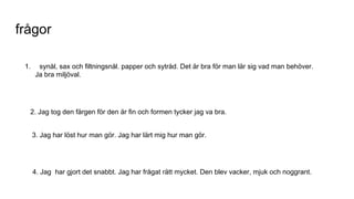 frågor
1. synål, sax och filtningsnål. papper och sytråd. Det är bra för man lär sig vad man behöver.
Ja bra miljöval.
2. Jag tog den färgen för den är fin och formen tycker jag va bra.
3. Jag har löst hur man gör. Jag har lärt mig hur man gör.
4. Jag har gjort det snabbt. Jag har frågat rätt mycket. Den blev vacker, mjuk och noggrant.
 