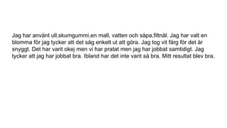 Jag har använt ull,skumgummi,en mall, vatten och såpa,filtnål. Jag har valt en
blomma för jag tycker att det såg enkelt ut att göra. Jag tog vit färg för det är
snyggt. Det har varit okej men vi har pratat men jag har jobbat samtidigt. Jag
tycker att jag har jobbat bra. Ibland har det inte varit så bra. Mitt resultat blev bra.
 