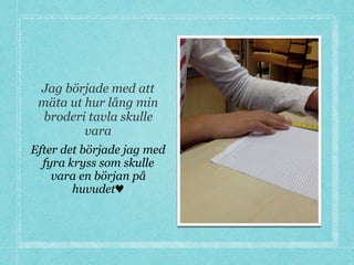 Jag började med att
mäta ut hur lång min
broderi tavla skulle
vara
Efter det började jag med
fyra kryss som skulle
vara en början på
huvudet♥
 