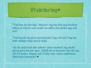 Utvärdering♥
*Vad har du lärt dig? Massor! Jag har lärt mig brodera
räkna ut i kryss vara exakt var nålen ska sticka upp och
ner!
*Vad kunde du gjort annorlunda? Jag vet inte? Jag har
haft väldigt roligt och är nöjd.
*Är du nöjd med ditt arbete? Jätte mycket! Jag skulle
gärna göra det här igen. Isåfall på en hamster där det ska
stå två namn. Happy och Teddy som mina underbara
älskvärda hamstrar! ♥
 