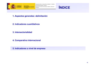 43
INDICE
1. Aspectos generales: delimitación
2. Indicadores cuantitativos
3. Intersectorialidad
4. Comparativa internacional
5. Indicadores a nivel de empresa
SUBSECRETARÍA DE INDUSTRIA, ENERGÍA Y TURISMO
SECRETARÍA GENERAL TÉCNICA
Subdirección General de Estudios, Análisis y Planes de
Actuación
 