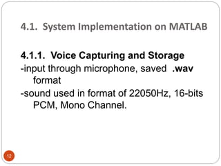 4.1. System Implementation on MATLAB
4.1.1. Voice Capturing and Storage
-input through microphone, saved .wav
format
-sound used in format of 22050Hz, 16-bits
PCM, Mono Channel.
12
 