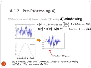 4.1.2. Pre-Processing(4)
1)Silence removal 2) Pre-emphasis 3)Framing 4)Windowing
x[n] = s’[n] . w[n-m]
if n=0,1,2,…,N-1
if n=m,m+1,…..m+N-1
[2]
[2] Shi-Huang Chen and Yu-Ren Luo , Speaker Verification Using
MFCC and Support Vector Machine16
 