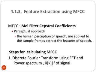 4.1.3. Feature Extraction using MFCC
MFCC : Mel Filter Cepstral Coefficients
 Perceptual approach
the human perception of speech, are applied to
the sample frames extract the features of speech.
Steps for calculating MFCC
1. Discrete Fourier Transform using FFT and
Power spectrum , X[k]|2 of signal
17
 