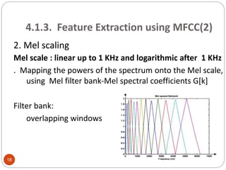 4.1.3. Feature Extraction using MFCC(2)
2. Mel scaling
Mel scale : linear up to 1 KHz and logarithmic after 1 KHz
. Mapping the powers of the spectrum onto the Mel scale,
using Mel filter bank-Mel spectral coefficients G[k]
Filter bank:
overlapping windows
18
 