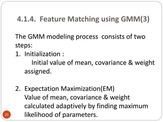 4.1.4. Feature Matching using GMM(3)
The GMM modeling process consists of two
steps:
1. Initialization :
Initial value of mean, covariance & weight
assigned.
2. Expectation Maximization(EM)
Value of mean, covariance & weight
calculated adaptively by finding maximum
likelihood of parameters.23
 
