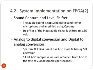 4.2. System Implementation on FPGA(2)
 Sound Capture and Level Shifter
• The audio sound is captured using conditioner
microphone and amplified using Op-amp
• Dc offset of the input audio signal is shifted to 1.65
volt
 Analog to digital conversion and Digital to
analog conversion
• Spartan 3E FPGA board has ADC module having SPI
operation
• 14 bit ADC sample values are obtained from ADC at
the rate of 25000 samples per seconds.
26
 