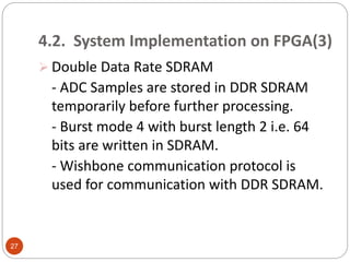 4.2. System Implementation on FPGA(3)
 Double Data Rate SDRAM
- ADC Samples are stored in DDR SDRAM
temporarily before further processing.
- Burst mode 4 with burst length 2 i.e. 64
bits are written in SDRAM.
- Wishbone communication protocol is
used for communication with DDR SDRAM.
27
 