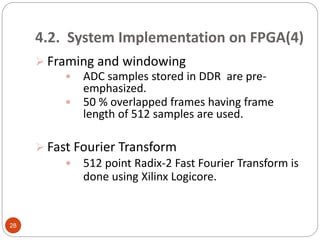 4.2. System Implementation on FPGA(4)
 Framing and windowing
 ADC samples stored in DDR are pre-
emphasized.
 50 % overlapped frames having frame
length of 512 samples are used.
 Fast Fourier Transform
 512 point Radix-2 Fast Fourier Transform is
done using Xilinx Logicore.
28
 