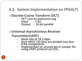 4.2. System Implementation on FPGA(7)
Discrete Cosine Transform (DCT)
 DCT core by poencores.org
 Input : 1 bit
Output : 16 bit parallel
Universal Asynchronous Receiver
Transmitter(UART)
 Baud rate of 19.2 kbps
 Each MFCC (32 bits) are divided into four
8-bit components.
 Implemented on unused pin in Jumper for
using UART protocol via CDC.
31
 