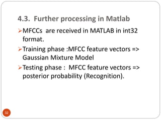 4.3. Further processing in Matlab
MFCCs are received in MATLAB in int32
format.
Training phase :MFCC feature vectors =>
Gaussian Mixture Model
Testing phase : MFCC feature vectors =>
posterior probability (Recognition).
32
 