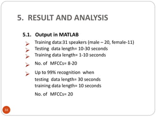5. RESULT AND ANALYSIS
33
5.1. Output in MATLAB
 Training data:31 speakers (male – 20, female-11)
 Testing data length= 10-30 seconds
 Training data length= 1-10 seconds
 No. of MFCCs= 8-20
 Up to 99% recognition when
testing data length= 30 seconds
training data length= 10 seconds
No. of MFCCs= 20
 