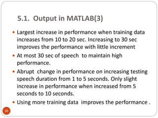  Largest increase in performance when training data
increases from 10 to 20 sec. Increasing to 30 sec
improves the performance with little increment
 At most 30 sec of speech to maintain high
performance.
 Abrupt change in performance on increasing testing
speech duration from 1 to 5 seconds. Only slight
increase in performance when increased from 5
seconds to 10 seconds.
 Using more training data improves the performance .
35
5.1. Output in MATLAB(3)
 