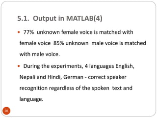  77% unknown female voice is matched with
female voice 85% unknown male voice is matched
with male voice.
 During the experiments, 4 languages English,
Nepali and Hindi, German - correct speaker
recognition regardless of the spoken text and
language.
36
5.1. Output in MATLAB(4)
 