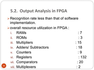 5.2. Output Analysis in FPGA
Recognition rate less than that of software
implementation.
overall resource utilization in FPGA :
i. RAMs : 7
ii. ROMs : 3
iii. Multipliers : 15
iv. Adders/ Subtractors : 18
v. Counters : 9
vi. Registers : 132
vii. Comparators : 20
viii. Multiplexers : 238
 