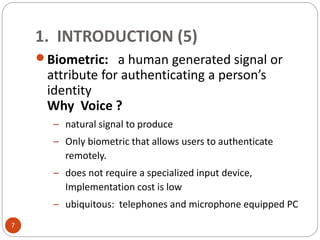 1. INTRODUCTION (5)
Biometric: a human generated signal or
attribute for authenticating a person’s
identity
Why Voice ?
– natural signal to produce
– Only biometric that allows users to authenticate
remotely.
– does not require a specialized input device,
Implementation cost is low
– ubiquitous: telephones and microphone equipped PC
7
 