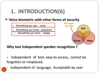 Strongest
security
• Voice biometric with other forms of security
– Something you have - badge
– Something you are - voice
HaveKnow
Are
– Something you know - password
1. INTRODUCTION(6)
Why text independent speaker recognition ?
- Independent of text, easy to access, cannot be
forgotten or misplaced,
- Independent of language, Acceptable by user8
 