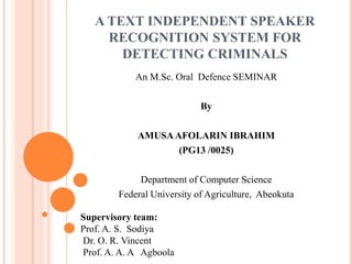 A TEXT INDEPENDENT SPEAKER
RECOGNITION SYSTEM FOR
DETECTING CRIMINALS
An M.Sc. Oral Defence SEMINAR
By
AMUSAAFOLARIN IBRAHIM
(PG13 /0025)
Department of Computer Science
Federal University of Agriculture, Abeokuta
Supervisory team:
Prof. A. S. Sodiya
Dr. O. R. Vincent
Prof. A. A. A Agboola
 