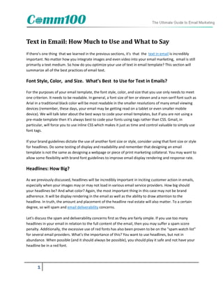 Text in Email: How Much to Use and What to Say
If there's one thing that we learned in the previous sections, it's that the text in email is incredibly
important. No matter how you integrate images and even video into your email marketing, email is still
primarily a text medium. So how do you optimize your use of text in email template? This section will
summarize all of the best practices of email text.

Font Style, Color, and Size. What’s Best to Use for Text in Emails?

For the purposes of your email template, the font style, color, and size that you use only needs to meet
one criterion. It needs to be readable. In general, a font size of ten or eleven and a non-serif font such as
Arial in a traditional black color will be most readable in the smaller resolutions of many email viewing
devices (remember, these days, your email may be getting read on a tablet or even smaller mobile
device). We will talk later about the best ways to code your email templates, but if you are not using a
pre-made template then it's always best to code your fonts using tags rather than CSS. Gmail, in
particular, will force you to use inline CSS which makes it just as time and control valuable to simply use
font tags.

If your brand guidelines dictate the use of another font size or style, consider using that font size or style
for headlines. Do some testing of display and readability and remember that designing an email
template is not the same as designing a webpage or piece of print marketing collateral. You may want to
allow some flexibility with brand font guidelines to improve email display rendering and response rate.

Headlines: How Big?

As we previously discussed, headlines will be incredibly important in inciting customer action in emails,
especially when your images may or may not load in various email service providers. How big should
your headlines be? And what color? Again, the most important thing in this case may not be brand
adherence. It will be display rendering in the email as well as the ability to draw attention to the
headline. In truth, the amount and placement of the headline real estate will also matter. To a certain
degree, so will spam and email deliverability concerns.

Let's discuss the spam and deliverability concerns first as they are fairly simple. If you use too many
headlines in your email in relation to the full content of the email, then you may suffer a spam score
penalty. Additionally, the excessive use of red fonts has also been proven to be on the "spam watch list"
for several email providers. What's the importance of this? You want to use headlines, but not in
abundance. When possible (and it should always be possible), you should play it safe and not have your
headline be in a red font.




       1
 
