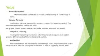 Value
New information
informational text contributes to readers understandings of a wide range of
topics.
Varying Formats
reading informational text provides students exposure to content presented. This
exposure presents text variety and offers
Ex: graphs, charts, primary sources, brochures, manuals, and other documents.
Analytical Thinking
reading information in presentations other than narrative requires that readers
practice different skills of interpretation and analysis.
Motivation
kids wants to know the how and why behind things. That’s why informational text is
necessary as it feed kids one by one information to what is happening around them
 