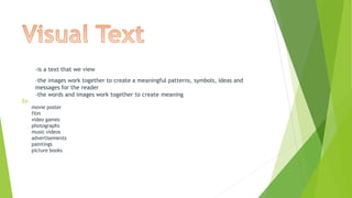 -is a text that we view
-the images work together to create a meaningful patterns, symbols, ideas and
messages for the reader
-the words and images work together to create meaning
Ex:
movie poster
film
video games
photographs
music videos
advertisements
paintings
picture books
 