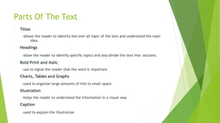 Parts Of The Text
Titles
-allows the reader to identify the over all topic of the text and understand the main
idea.
Headings
-allow the reader to identify specific topics and also divide the text into sections.
Bold Print and Italic
-use to signal the reader that the word is important
Charts, Tables and Graphs
-used to organize large amounts of info to small space
Illustration
-helps the reader to understand the information in a visual way
Caption
-used to explain the illustration
 