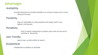 Advantages
Availability
-printed materials are already available on a variety of topics and in many
different Formats.
Flexibility
- they are adjustable to many purposes and maybe used in any
lighted environment
Portability
- they’re easily transported to another place with out the aid of
machine or electricity
User-friendly
- easy to use, no extra effort to search
Economical
-inexpensive to produce or purchase
 