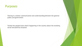 Purposes
To bring in a better communication and understanding between the general
public and government
To help the people know what’s happening in the country about the economy,
social and political situation
 