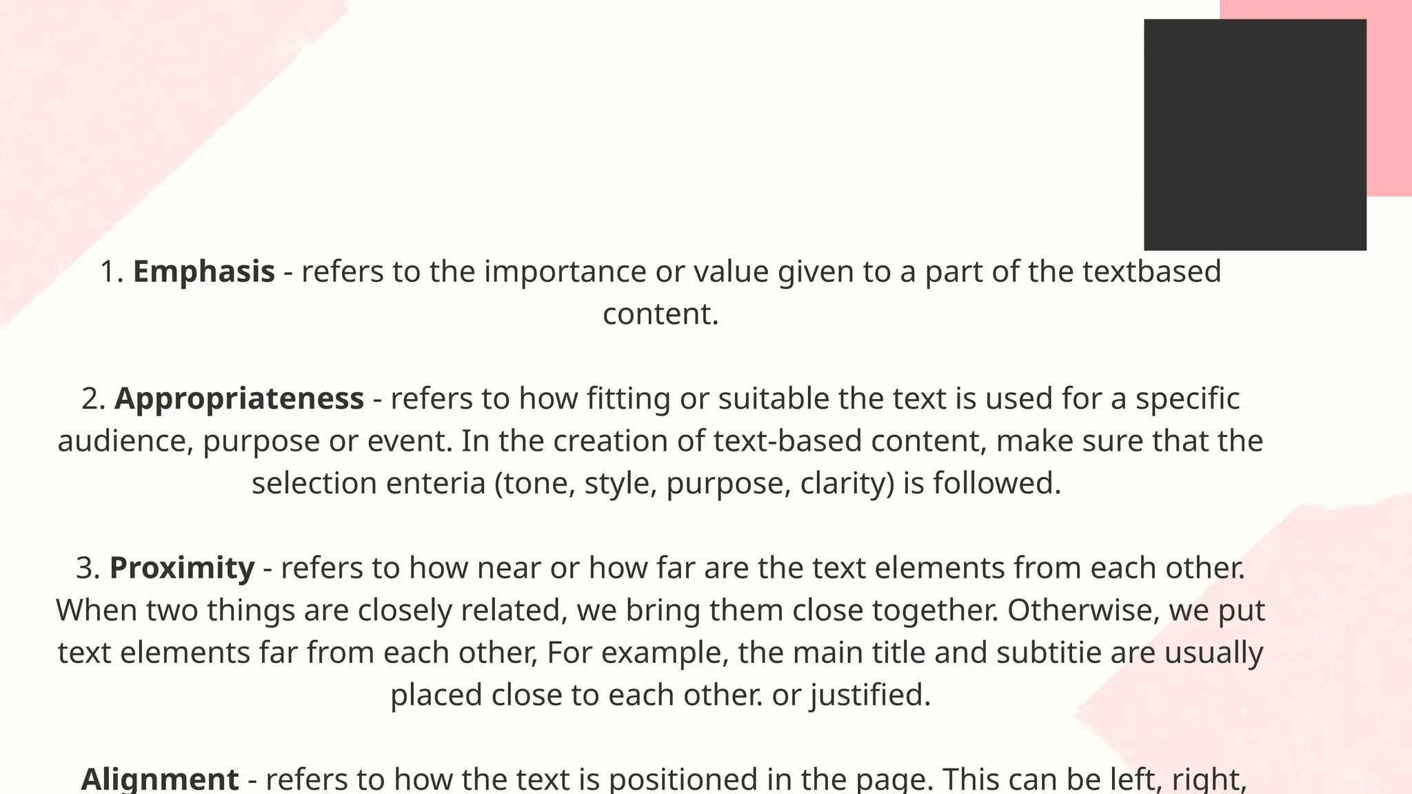 1. Emphasis - refers to the importance or value given to a part of the textbased
content.
2. Appropriateness - refers to how fitting or suitable the text is used for a specific
audience, purpose or event. In the creation of text-based content, make sure that the
selection enteria (tone, style, purpose, clarity) is followed.
3. Proximity - refers to how near or how far are the text elements from each other.
When two things are closely related, we bring them close together. Otherwise, we put
text elements far from each other, For example, the main title and subtitie are usually
placed close to each other. or justified.
Alignment - refers to how the text is positioned in the page. This can be left, right,
 