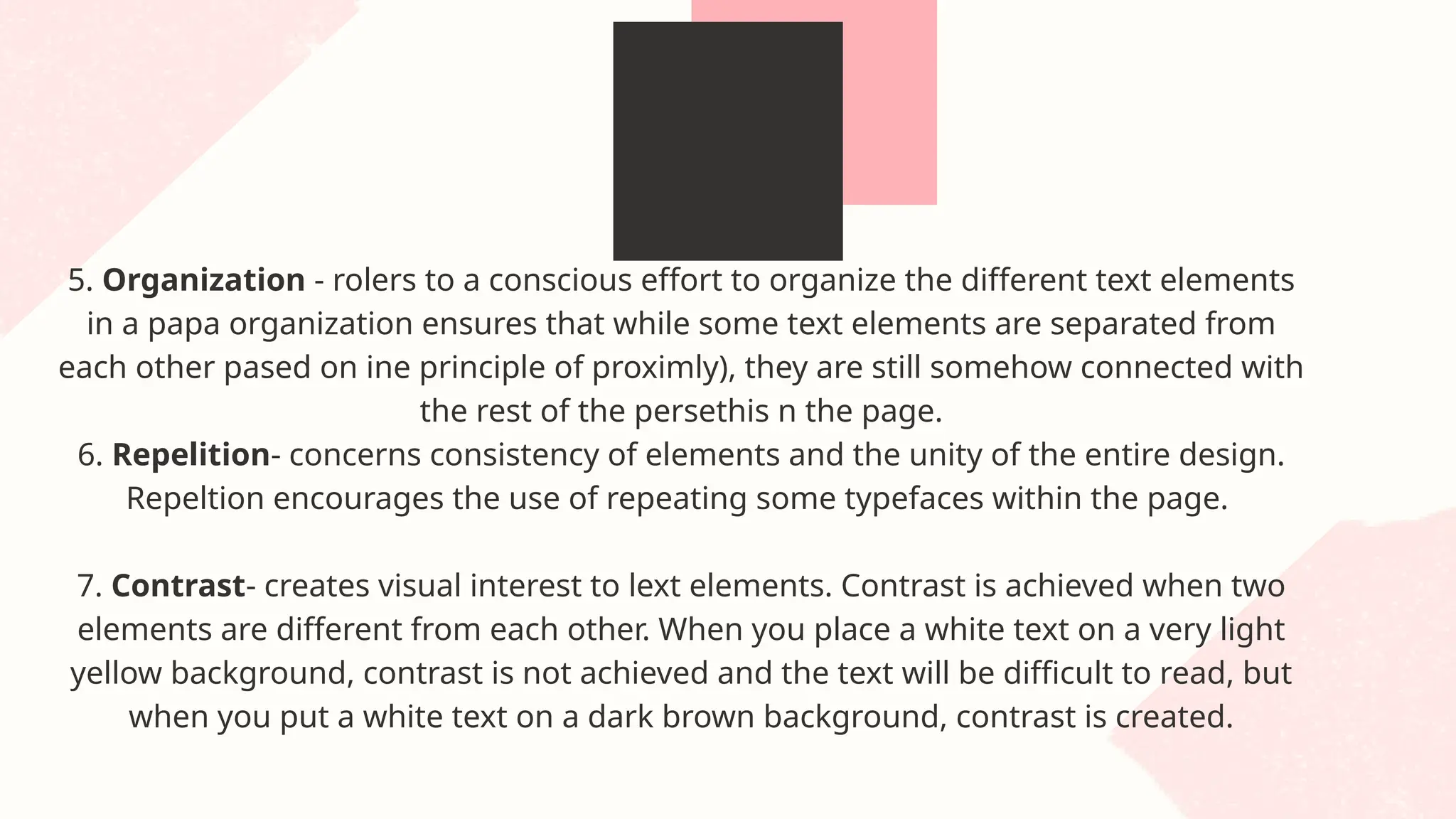 5. Organization - rolers to a conscious effort to organize the different text elements
in a papa organization ensures that while some text elements are separated from
each other pased on ine principle of proximly), they are still somehow connected with
the rest of the persethis n the page.
6. Repelition- concerns consistency of elements and the unity of the entire design.
Repeltion encourages the use of repeating some typefaces within the page.
7. Contrast- creates visual interest to lext elements. Contrast is achieved when two
elements are different from each other. When you place a white text on a very light
yellow background, contrast is not achieved and the text will be difficult to read, but
when you put a white text on a dark brown background, contrast is created.
 