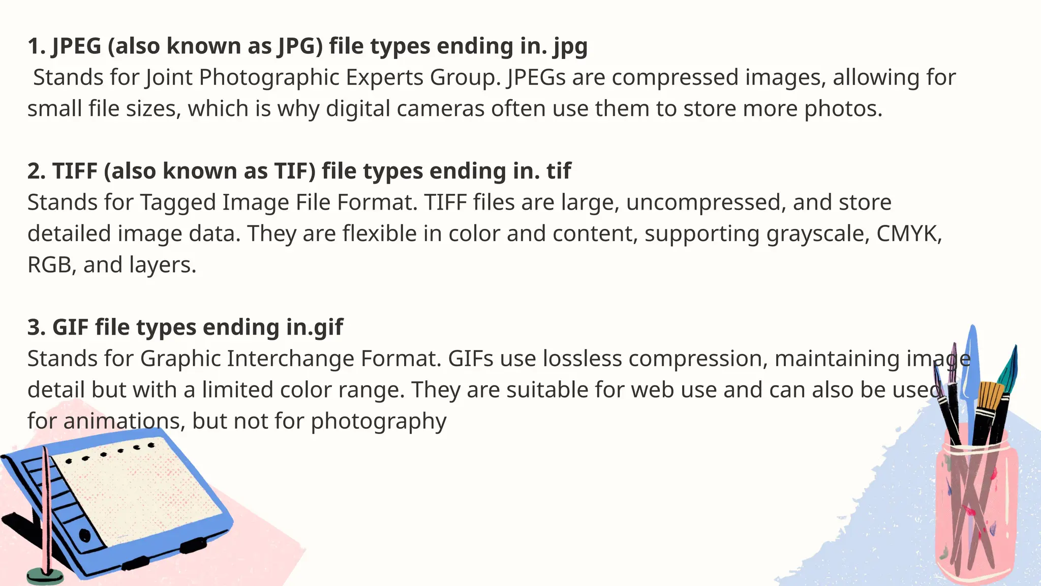 1. JPEG (also known as JPG) file types ending in. jpg
Stands for Joint Photographic Experts Group. JPEGs are compressed images, allowing for
small file sizes, which is why digital cameras often use them to store more photos.
2. TIFF (also known as TIF) file types ending in. tif
Stands for Tagged Image File Format. TIFF files are large, uncompressed, and store
detailed image data. They are flexible in color and content, supporting grayscale, CMYK,
RGB, and layers.
3. GIF file types ending in.gif
Stands for Graphic Interchange Format. GIFs use lossless compression, maintaining image
detail but with a limited color range. They are suitable for web use and can also be used
for animations, but not for photography
 