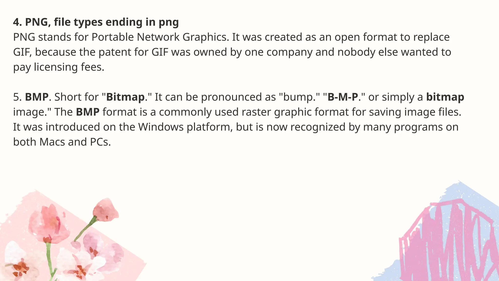 4. PNG, file types ending in png
PNG stands for Portable Network Graphics. It was created as an open format to replace
GIF, because the patent for GIF was owned by one company and nobody else wanted to
pay licensing fees.
5. BMP. Short for "Bitmap." It can be pronounced as "bump." "B-M-P." or simply a bitmap
image." The BMP format is a commonly used raster graphic format for saving image files.
It was introduced on the Windows platform, but is now recognized by many programs on
both Macs and PCs.
 