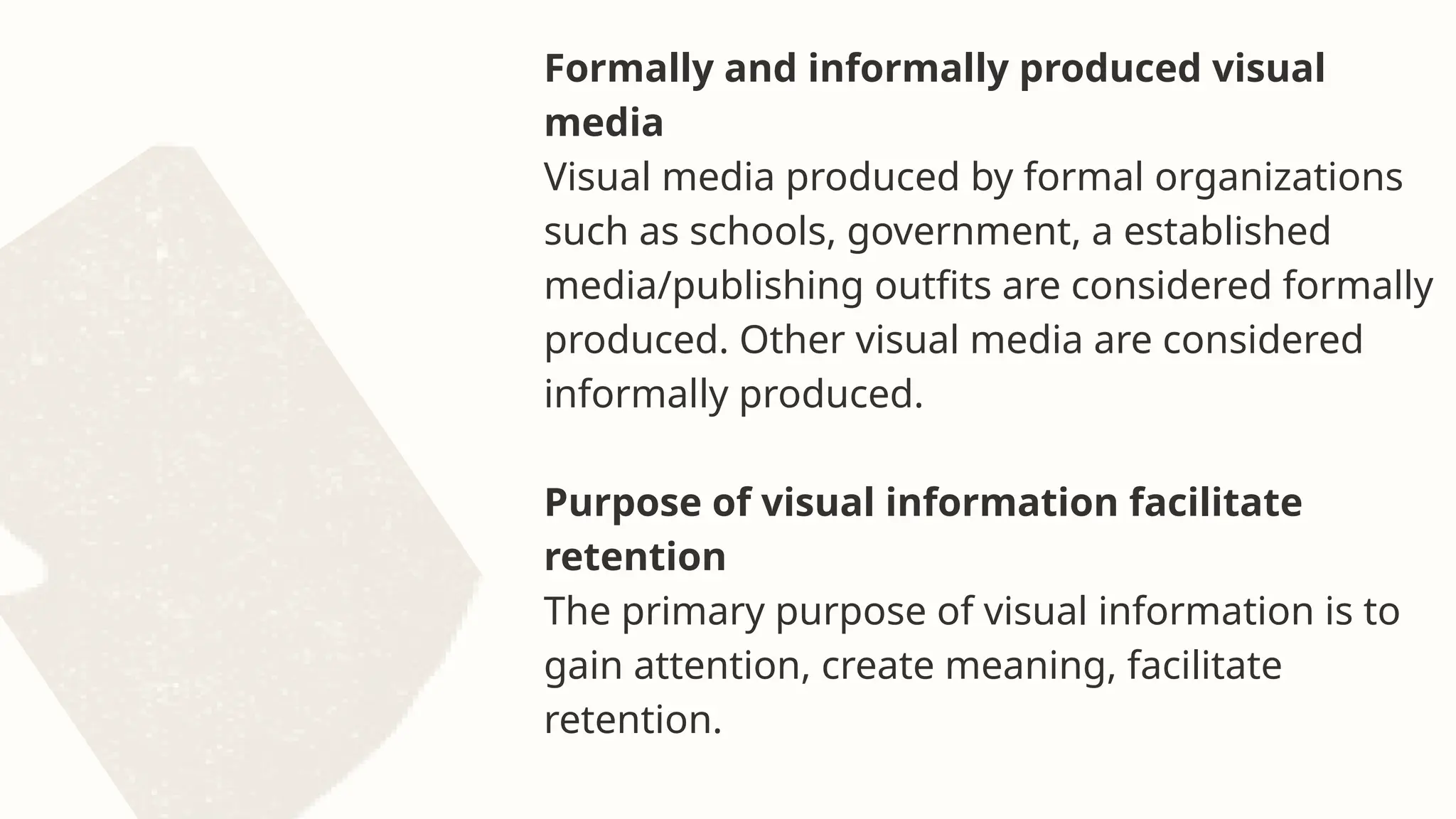 Formally and informally produced visual
media
Visual media produced by formal organizations
such as schools, government, a established
media/publishing outfits are considered formally
produced. Other visual media are considered
informally produced.
Purpose of visual information facilitate
retention
The primary purpose of visual information is to
gain attention, create meaning, facilitate
retention.
 