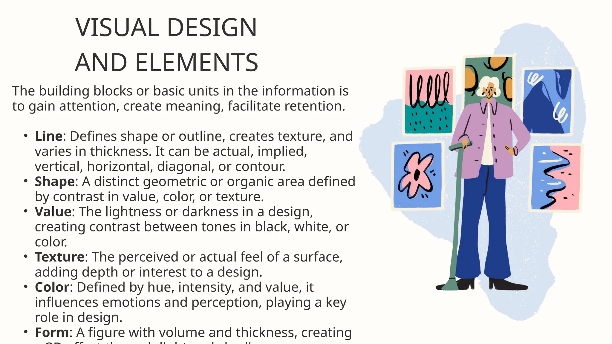 VISUAL DESIGN
AND ELEMENTS
The building blocks or basic units in the information is
to gain attention, create meaning, facilitate retention.
• Line: Defines shape or outline, creates texture, and
varies in thickness. It can be actual, implied,
vertical, horizontal, diagonal, or contour.
• Shape: A distinct geometric or organic area defined
by contrast in value, color, or texture.
• Value: The lightness or darkness in a design,
creating contrast between tones in black, white, or
color.
• Texture: The perceived or actual feel of a surface,
adding depth or interest to a design.
• Color: Defined by hue, intensity, and value, it
influences emotions and perception, playing a key
role in design.
• Form: A figure with volume and thickness, creating
 