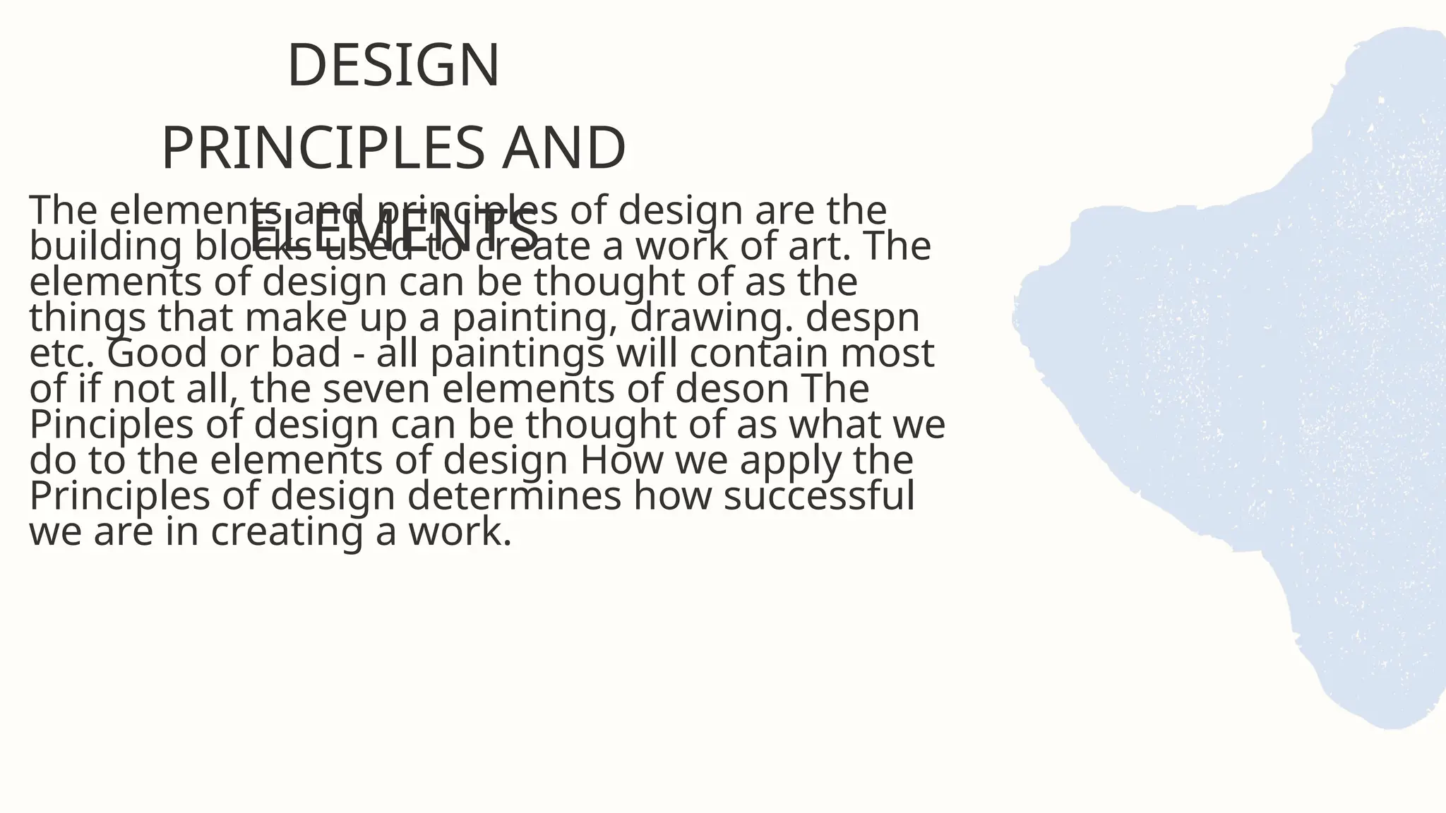 The elements and principles of design are the
building blocks used to create a work of art. The
elements of design can be thought of as the
things that make up a painting, drawing. despn
etc. Good or bad - all paintings will contain most
of if not all, the seven elements of deson The
Pinciples of design can be thought of as what we
do to the elements of design How we apply the
Principles of design determines how successful
we are in creating a work.
DESIGN
PRINCIPLES AND
ELEMENTS
 