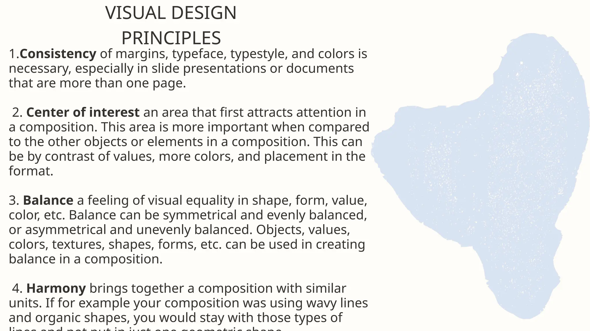 1.Consistency of margins, typeface, typestyle, and colors is
necessary, especially in slide presentations or documents
that are more than one page.
2. Center of interest an area that first attracts attention in
a composition. This area is more important when compared
to the other objects or elements in a composition. This can
be by contrast of values, more colors, and placement in the
format.
3. Balance a feeling of visual equality in shape, form, value,
color, etc. Balance can be symmetrical and evenly balanced,
or asymmetrical and unevenly balanced. Objects, values,
colors, textures, shapes, forms, etc. can be used in creating
balance in a composition.
4. Harmony brings together a composition with similar
units. If for example your composition was using wavy lines
and organic shapes, you would stay with those types of
VISUAL DESIGN
PRINCIPLES
 