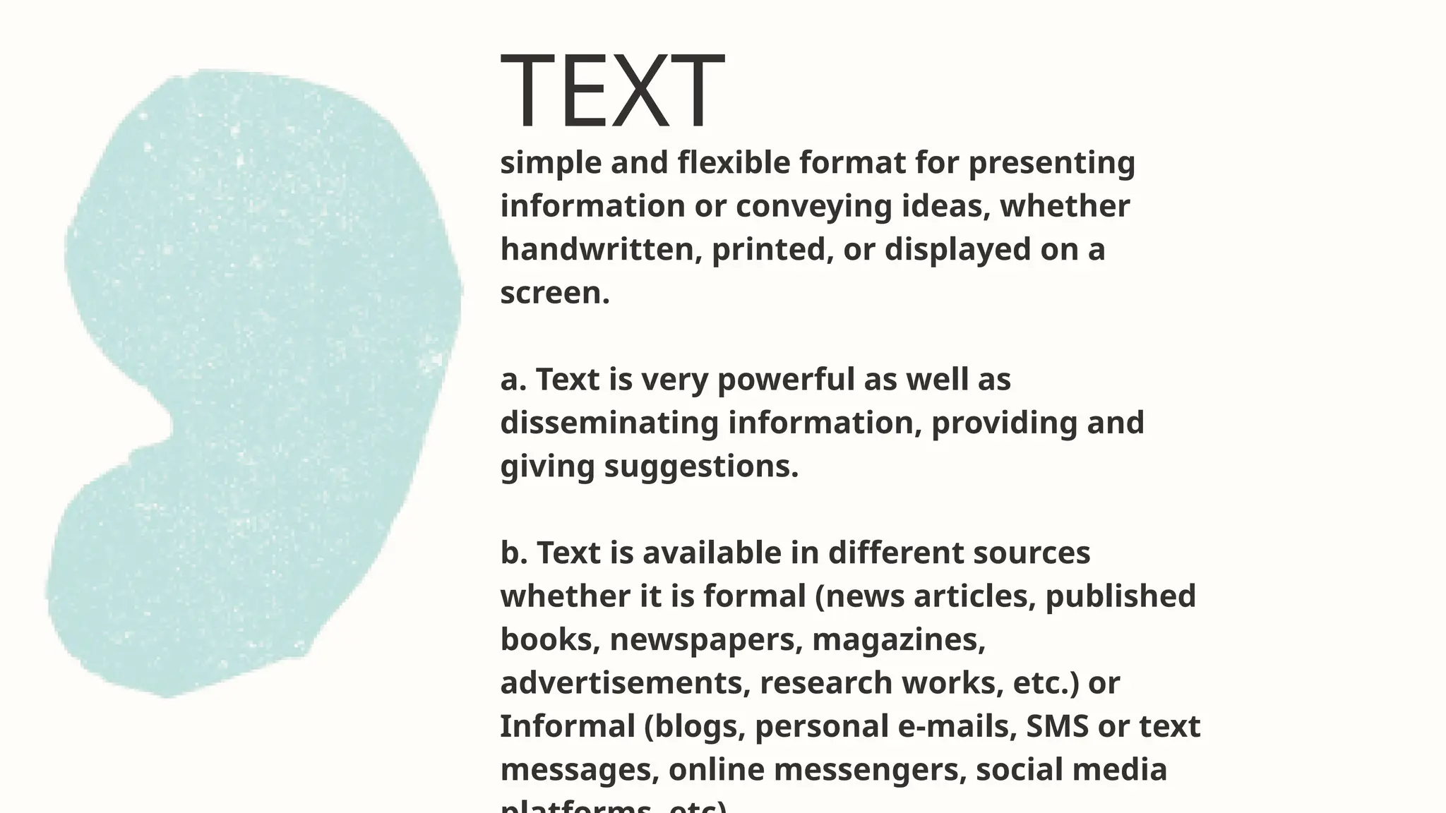 TEXT
simple and flexible format for presenting
information or conveying ideas, whether
handwritten, printed, or displayed on a
screen.
a. Text is very powerful as well as
disseminating information, providing and
giving suggestions.
b. Text is available in different sources
whether it is formal (news articles, published
books, newspapers, magazines,
advertisements, research works, etc.) or
Informal (blogs, personal e-mails, SMS or text
messages, online messengers, social media
 