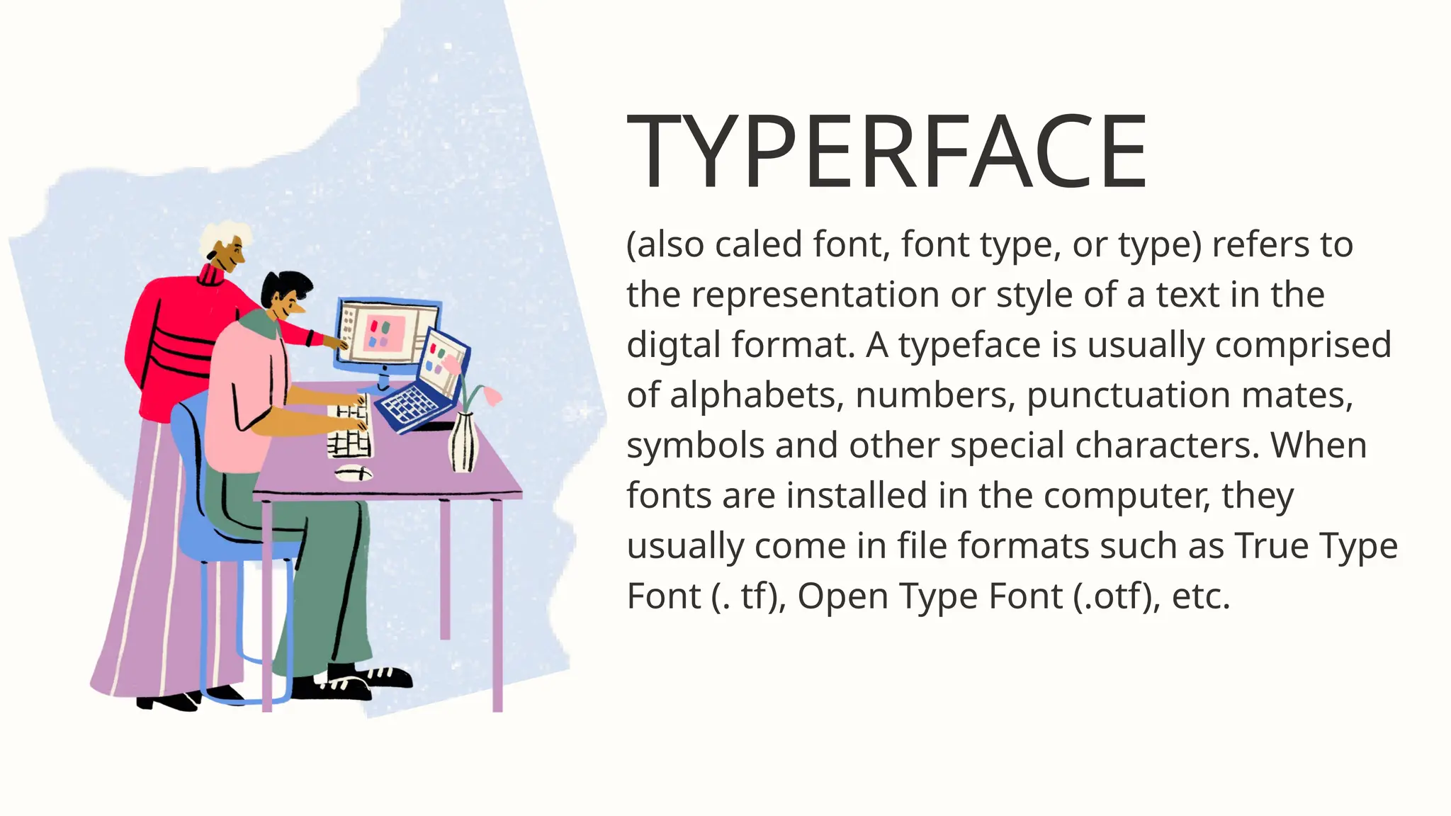 TYPERFACE
(also caled font, font type, or type) refers to
the representation or style of a text in the
digtal format. A typeface is usually comprised
of alphabets, numbers, punctuation mates,
symbols and other special characters. When
fonts are installed in the computer, they
usually come in file formats such as True Type
Font (. tf), Open Type Font (.otf), etc.
 