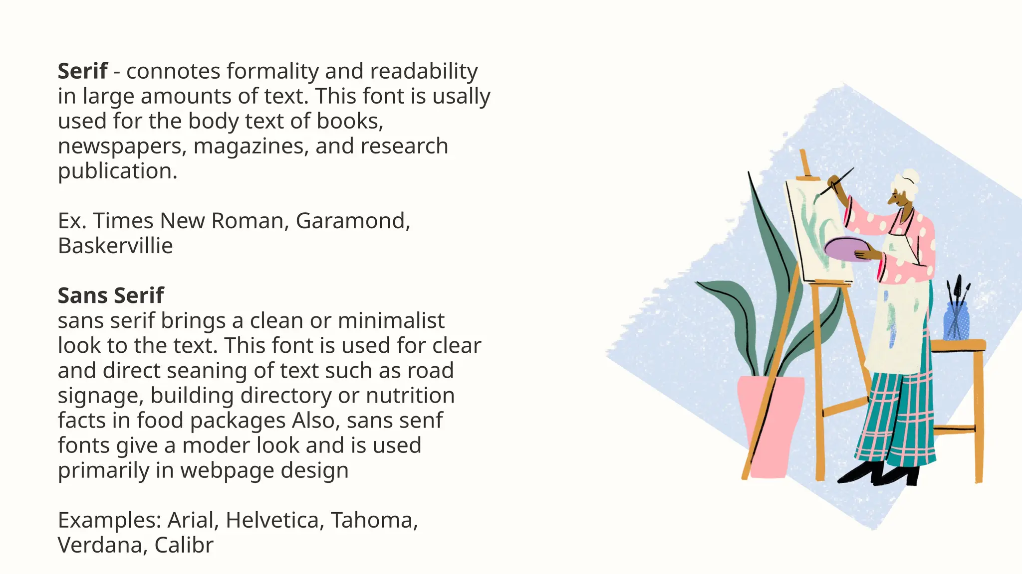 Serif - connotes formality and readability
in large amounts of text. This font is usally
used for the body text of books,
newspapers, magazines, and research
publication.
Ex. Times New Roman, Garamond,
Baskervillie
Sans Serif
sans serif brings a clean or minimalist
look to the text. This font is used for clear
and direct seaning of text such as road
signage, building directory or nutrition
facts in food packages Also, sans senf
fonts give a moder look and is used
primarily in webpage design
Examples: Arial, Helvetica, Tahoma,
Verdana, Calibr
 