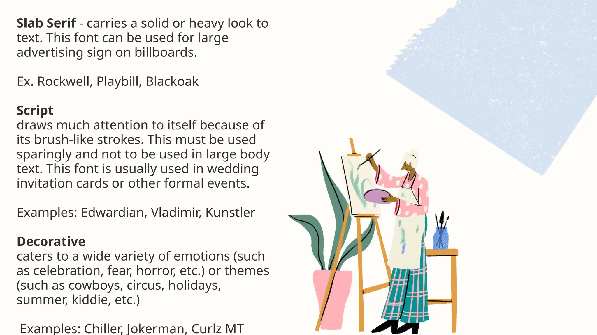 Slab Serif - carries a solid or heavy look to
text. This font can be used for large
advertising sign on billboards.
Ex. Rockwell, Playbill, Blackoak
Script
draws much attention to itself because of
its brush-like strokes. This must be used
sparingly and not to be used in large body
text. This font is usually used in wedding
invitation cards or other formal events.
Examples: Edwardian, Vladimir, Kunstler
Decorative
caters to a wide variety of emotions (such
as celebration, fear, horror, etc.) or themes
(such as cowboys, circus, holidays,
summer, kiddie, etc.)
Examples: Chiller, Jokerman, Curlz MT
 