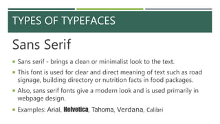 TYPES OF TYPEFACES
Sans Serif
 Sans serif - brings a clean or minimalist look to the text.
 This font is used for clear and direct meaning of text such as road
signage, building directory or nutrition facts in food packages.
 Also, sans serif fonts give a modern look and is used primarily in
webpage design.
 Examples: Arial, Helvetica, Tahoma, Verdana, Calibri
 