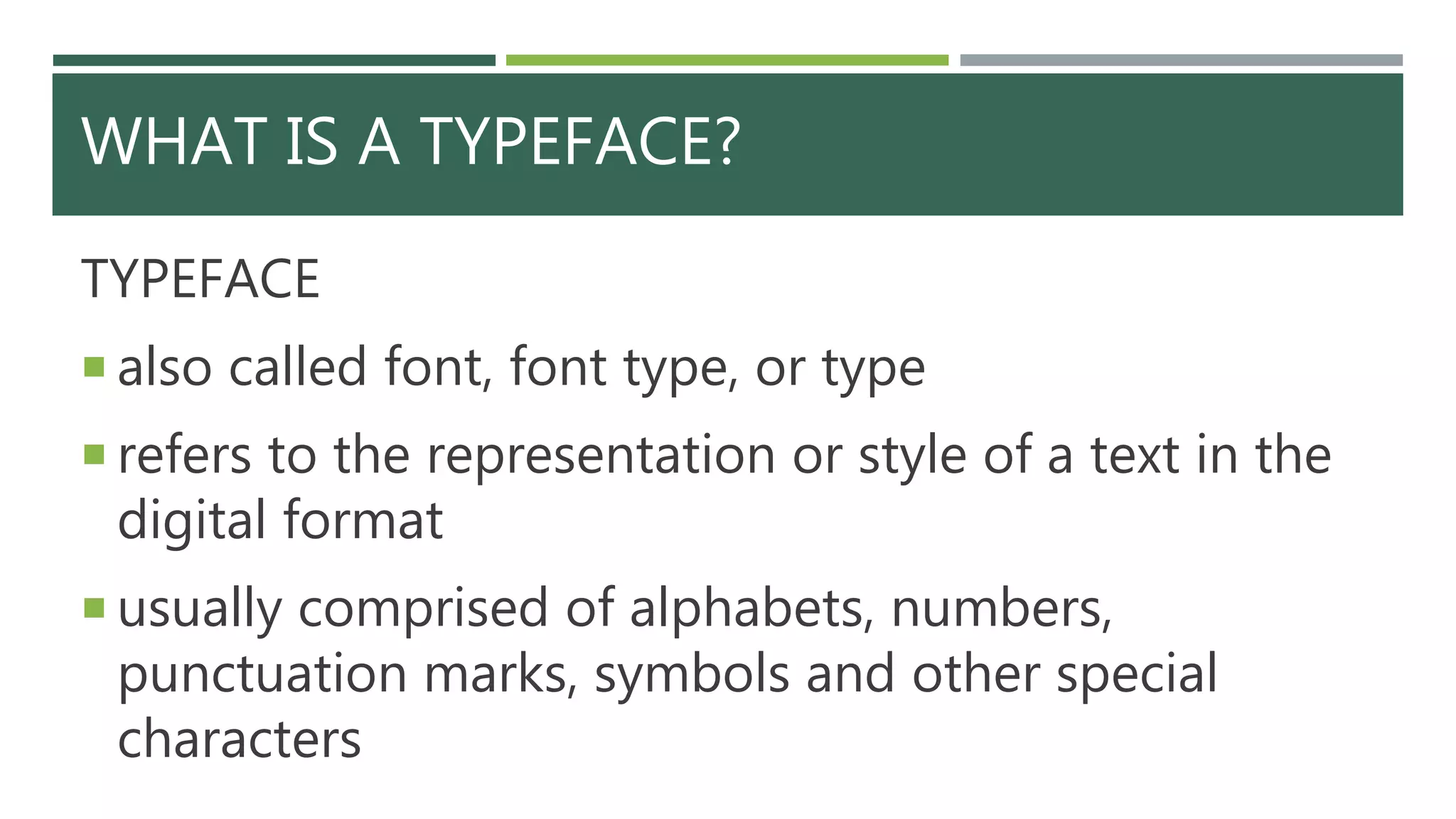 WHAT IS A TYPEFACE?
TYPEFACE
 also called font, font type, or type
 refers to the representation or style of a text in the
digital format
 usually comprised of alphabets, numbers,
punctuation marks, symbols and other special
characters
 